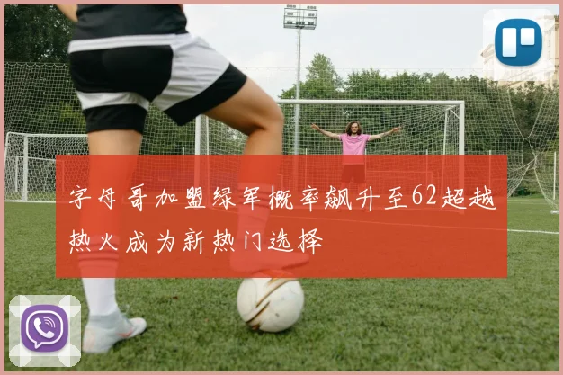 字母哥加盟绿军概率飙升至62超越热火成为新热门选择