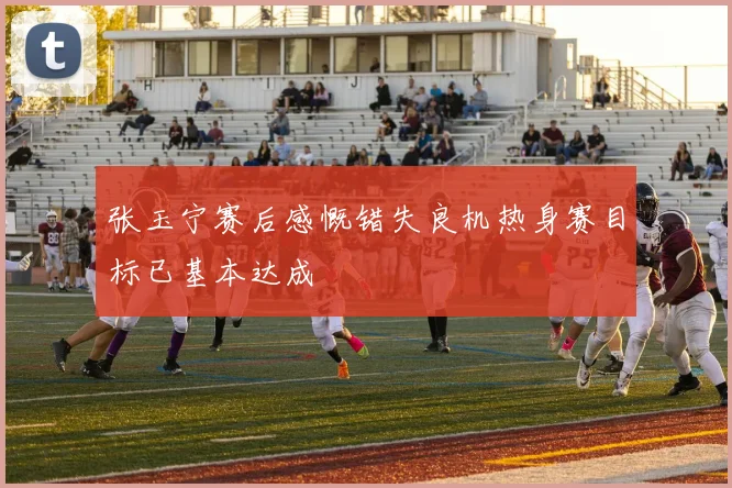 张玉宁赛后感慨错失良机热身赛目标已基本达成