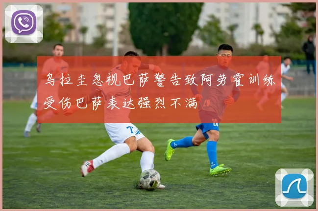 乌拉圭忽视巴萨警告致阿劳霍训练受伤巴萨表达强烈不满