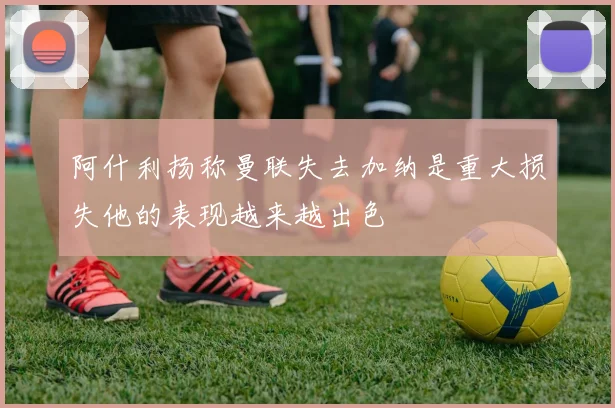 阿什利扬称曼联失去加纳是重大损失他的表现越来越出色