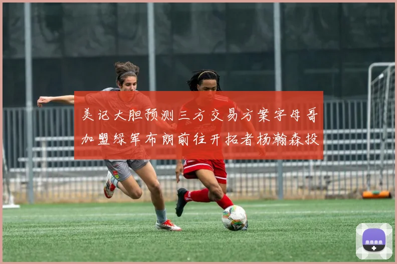 美记大胆预测三方交易方案字母哥加盟绿军布朗前往开拓者杨瀚森投奔雄鹿