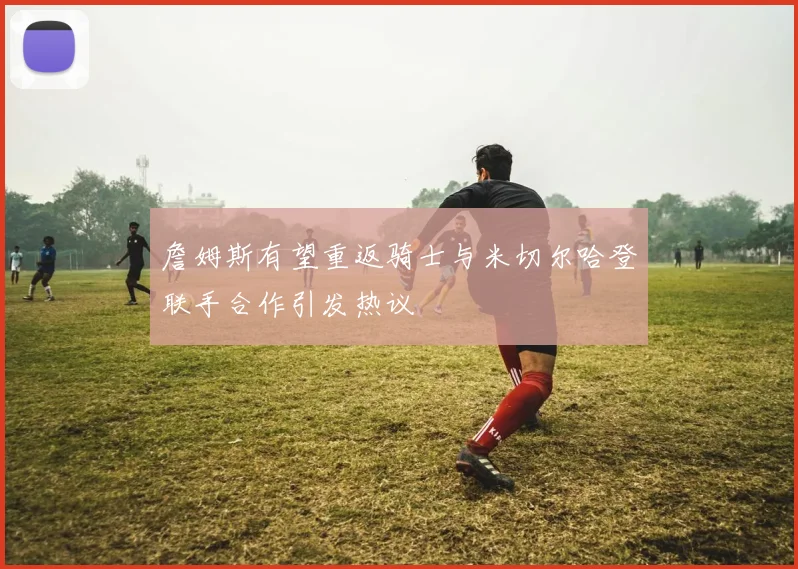 詹姆斯有望重返骑士与米切尔哈登联手合作引发热议