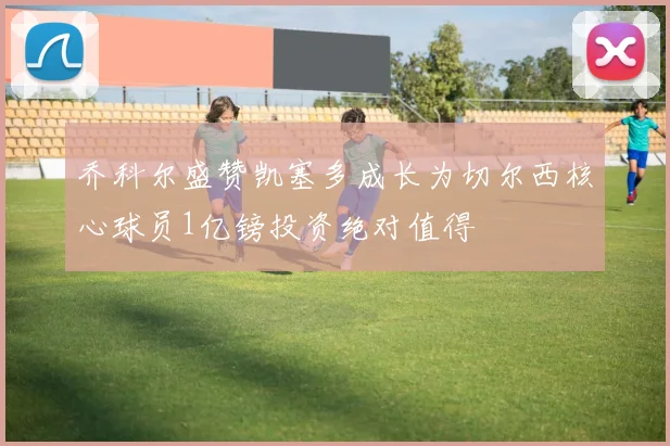 乔科尔盛赞凯塞多成长为切尔西核心球员1亿镑投资绝对值得