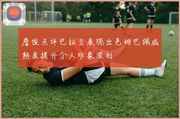 詹俊点评巴拉圭表现出色姆巴佩成熟度提升令人印象深刻