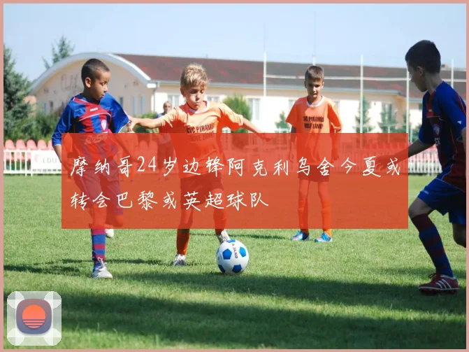 摩纳哥24岁边锋阿克利乌舍今夏或转会巴黎或英超球队
