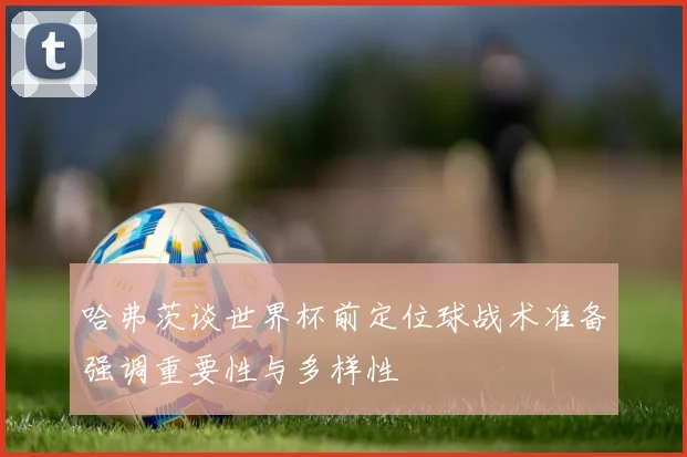 哈弗茨谈世界杯前定位球战术准备强调重要性与多样性