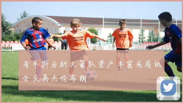 考辛斯分析火箭队资产丰富或有机会交易杰伦布朗