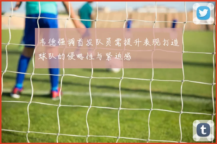 韦德强调首发队员需提升表现打造球队的侵略性与紧迫感