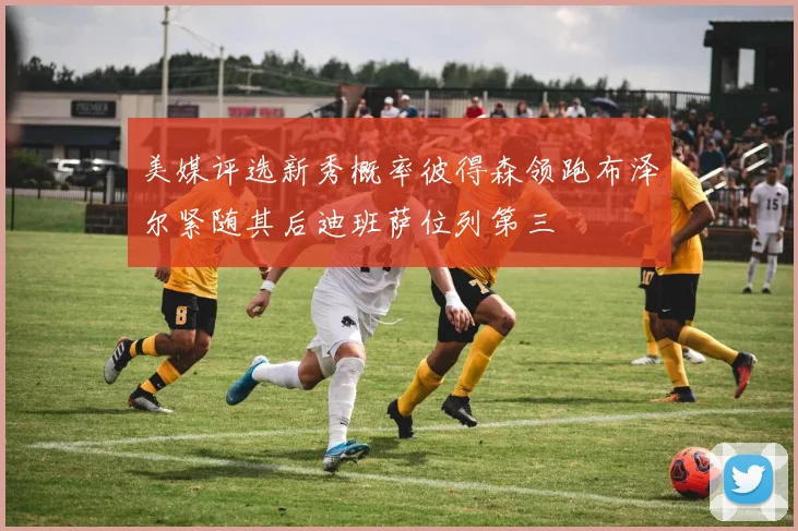 美媒评选新秀概率彼得森领跑布泽尔紧随其后迪班萨位列第三
