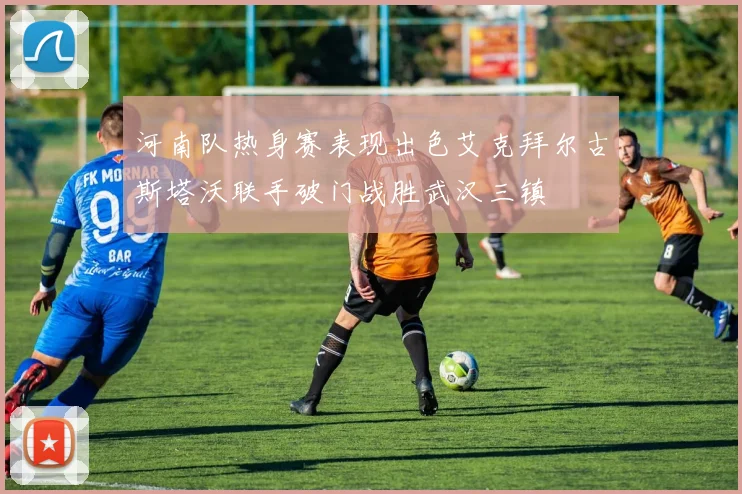 河南队热身赛表现出色艾克拜尔古斯塔沃联手破门战胜武汉三镇