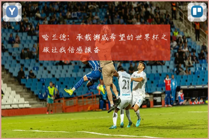 哈兰德：承载挪威希望的世界杯之旅让我倍感振奋