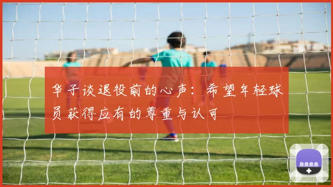华子谈退役前的心声：希望年轻球员获得应有的尊重与认可