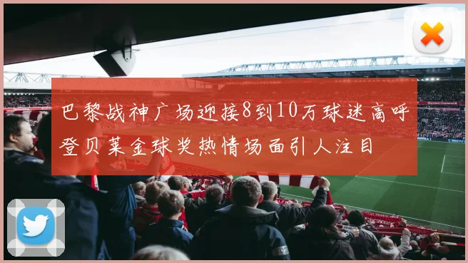 巴黎战神广场迎接8到10万球迷高呼登贝莱金球奖热情场面引人注目