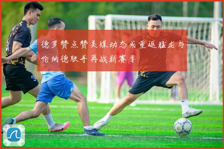 德罗赞点赞美媒动态或重返猛龙与伦纳德联手再战新赛季