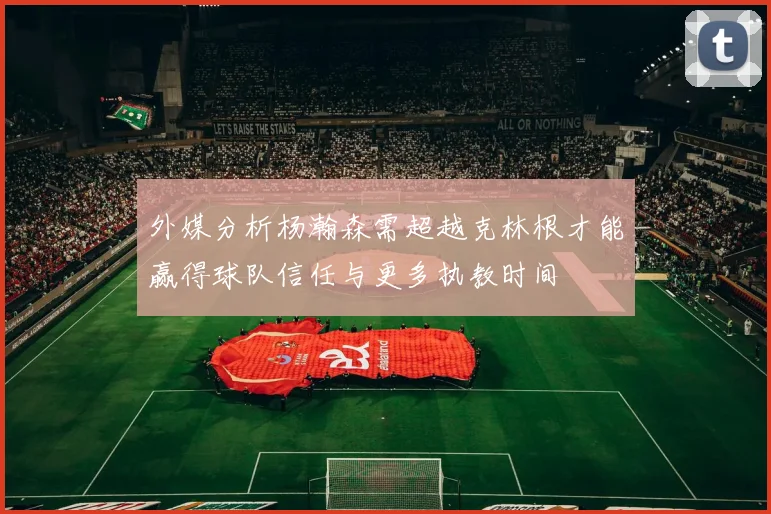 外媒分析杨瀚森需超越克林根才能赢得球队信任与更多执教时间