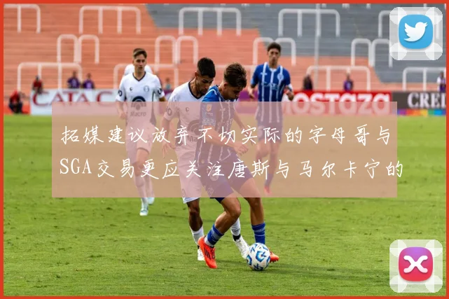 拓媒建议放弃不切实际的字母哥与SGA交易更应关注唐斯与马尔卡宁的潜力
