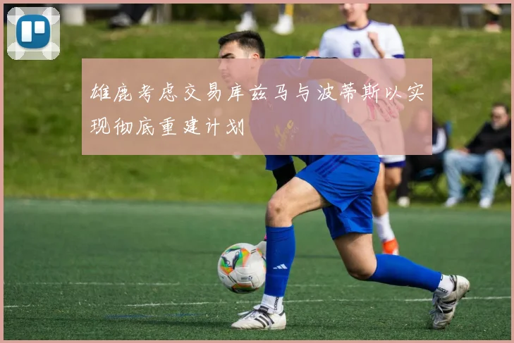 雄鹿考虑交易库兹马与波蒂斯以实现彻底重建计划