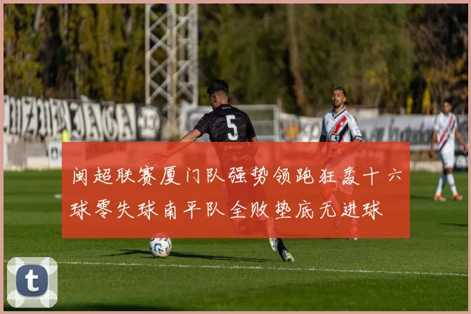 闽超联赛厦门队强势领跑狂轰十六球零失球南平队全败垫底无进球
