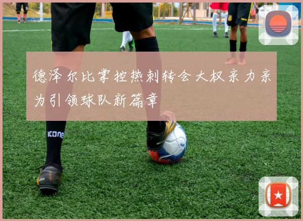 德泽尔比掌控热刺转会大权亲力亲为引领球队新篇章