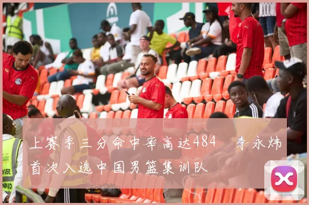 上赛季三分命中率高达484偰李永炜首次入选中国男篮集训队