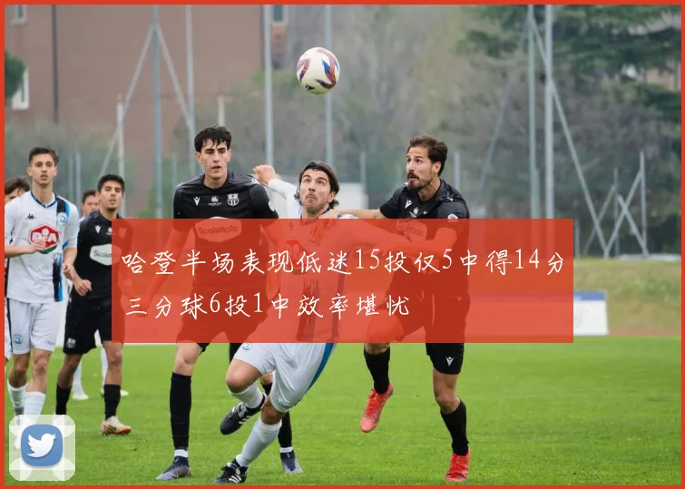 哈登半场表现低迷15投仅5中得14分三分球6投1中效率堪忧
